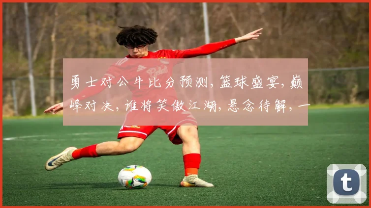 勇士对公牛比分预测,篮球盛宴,巅峰对决,谁将笑傲江湖,悬念待解,一触即发