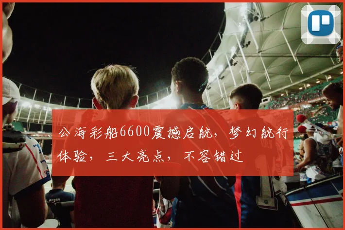 公海彩船6600震撼启航，梦幻航行体验，三大亮点，不容错过