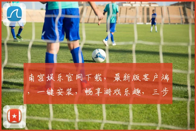 南宫娱乐官网下载，最新版客户端，一键安装，畅享游戏乐趣，三步轻松获取，不容错过