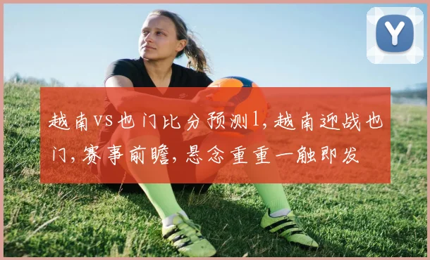 越南vs也门比分预测l,越南迎战也门,赛事前瞻,悬念重重一触即发
