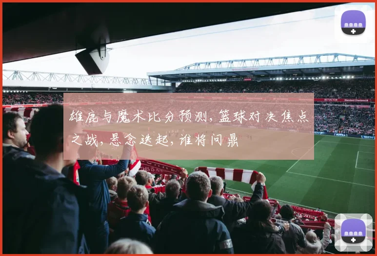雄鹿与魔术比分预测,篮球对决焦点之战,悬念迭起,谁将问鼎