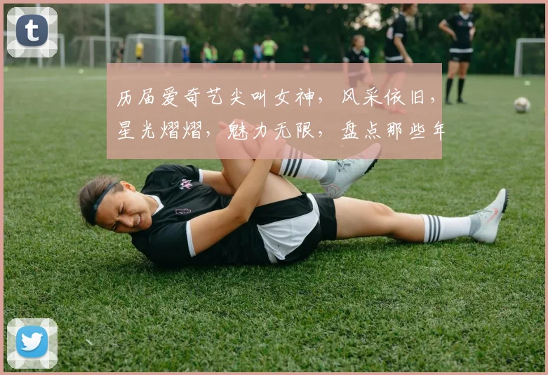 历届爱奇艺尖叫女神，风采依旧，星光熠熠，魅力无限，盘点那些年的惊艳时刻